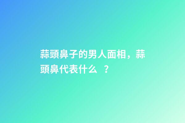 蒜頭鼻子的男人面相，蒜頭鼻代表什么？